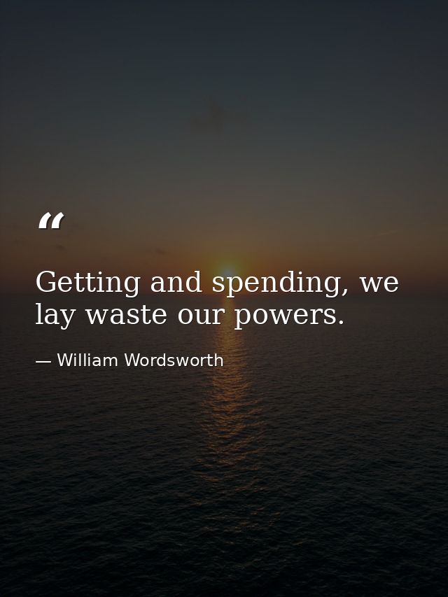 Getting and spending, we lay waste our powers. — William Wordsworth