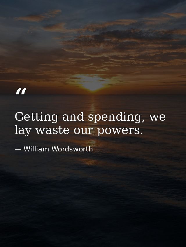 Getting and spending, we lay waste our powers. — William Wordsworth