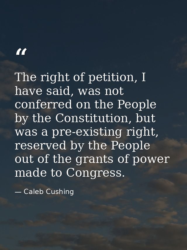 The right of petition, I have said, was not conferred on the People by the Constitution, but was a pre-existing right, r — Caleb Cushing
