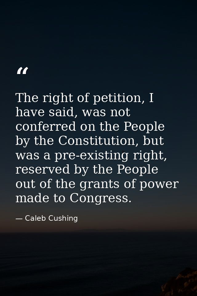 The right of petition, I have said, was not conferred on the People by the Constitution, but was a pre-existing right, r — Caleb Cushing