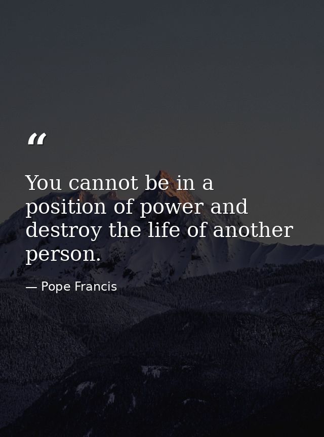You cannot be in a position of power and destroy the life of another person. — Pope Francis