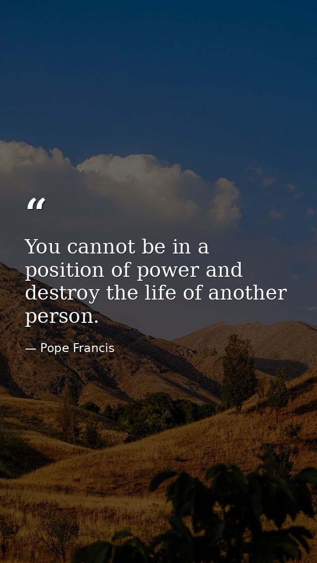 You cannot be in a position of power and destroy the life of another person. — Pope Francis