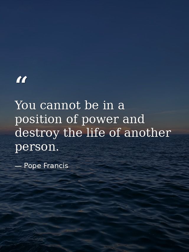 You cannot be in a position of power and destroy the life of another person. — Pope Francis