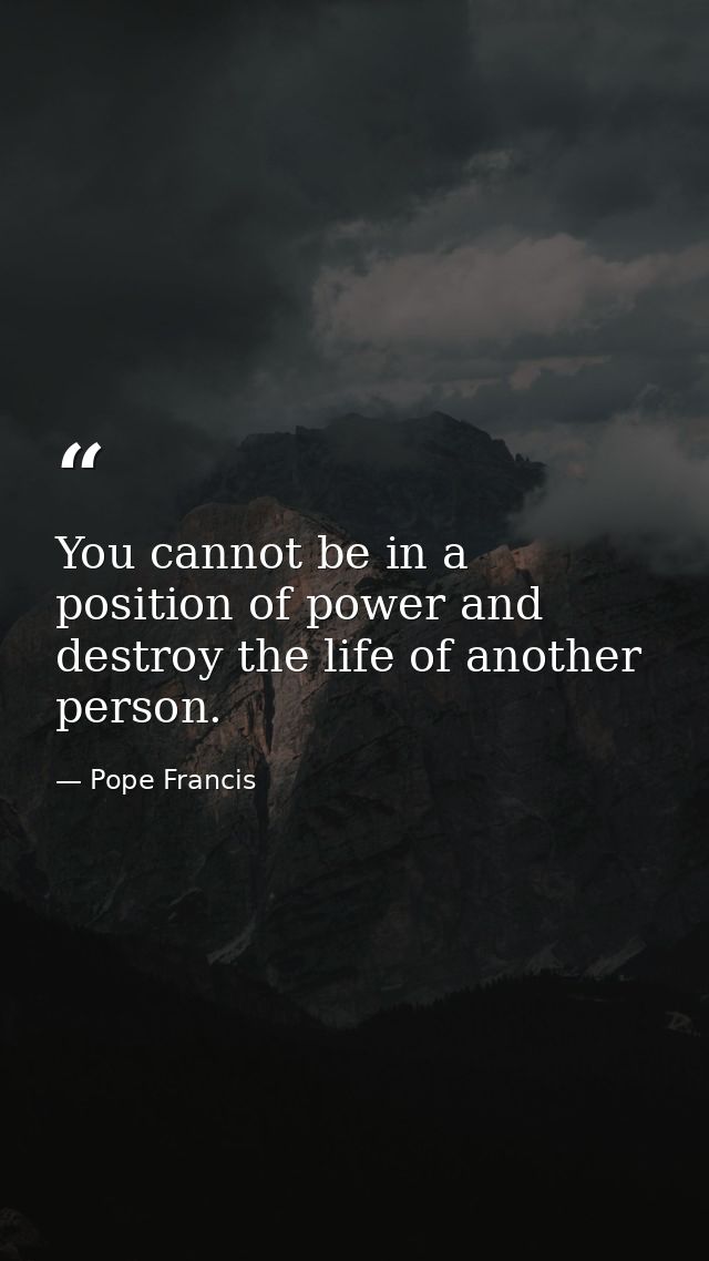 You cannot be in a position of power and destroy the life of another person. — Pope Francis