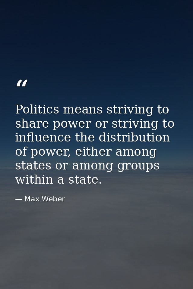Politics means striving to share power or striving to influence the distribution of power, either among states or among  — Max Weber