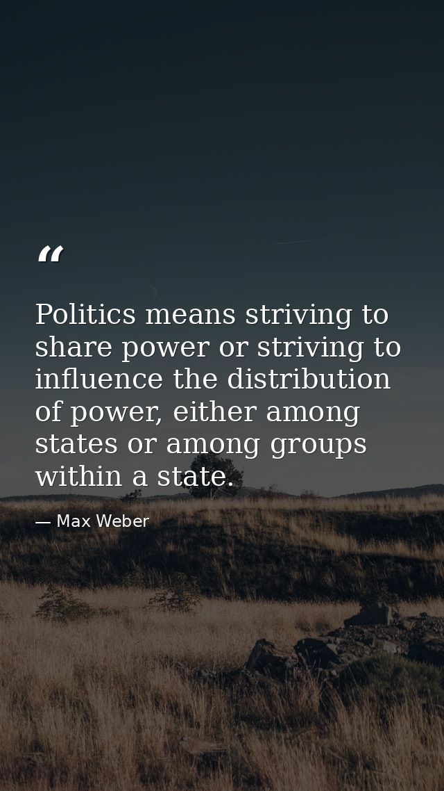 Politics means striving to share power or striving to influence the distribution of power, either among states or among  — Max Weber