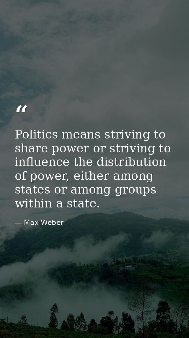 Politics means striving to share power or striving to influence the distribution of power, either among states or among  — Max Weber