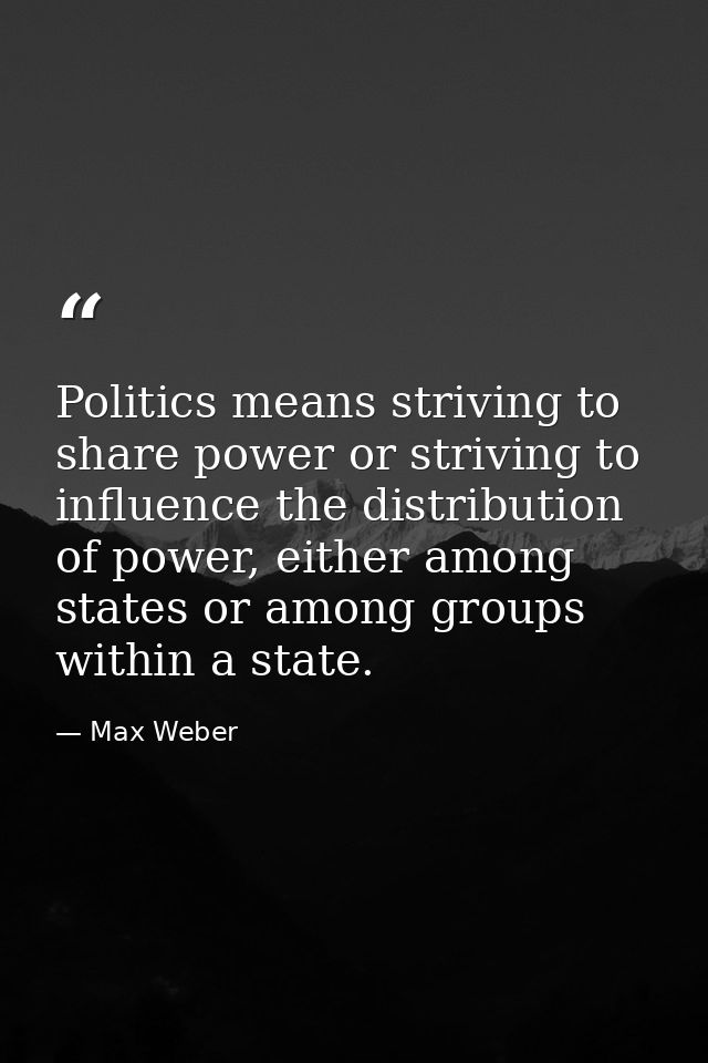 Politics means striving to share power or striving to influence the distribution of power, either among states or among  — Max Weber