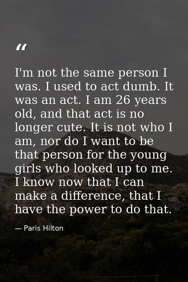 I'm not the same person I was. I used to act dumb. It was an act. I am 26 years old, and that act is no longer cute. It  — Paris Hilton