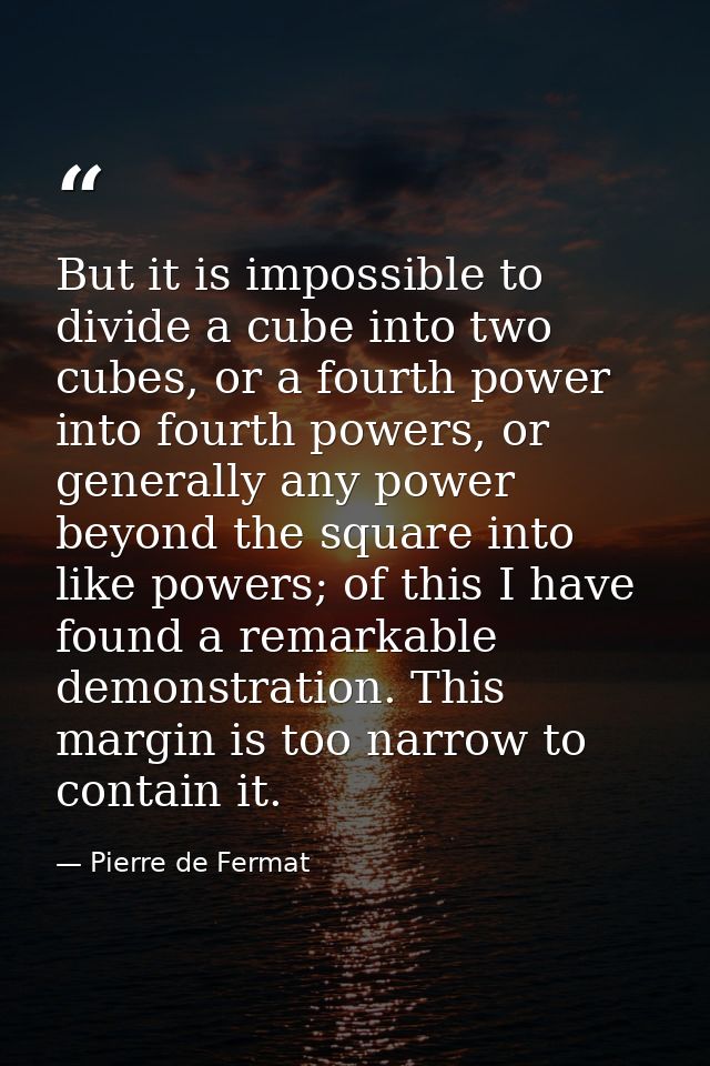 But it is impossible to divide a cube into two cubes, or a fourth power into fourth powers, or generally any power beyon — Pierre de Fermat
