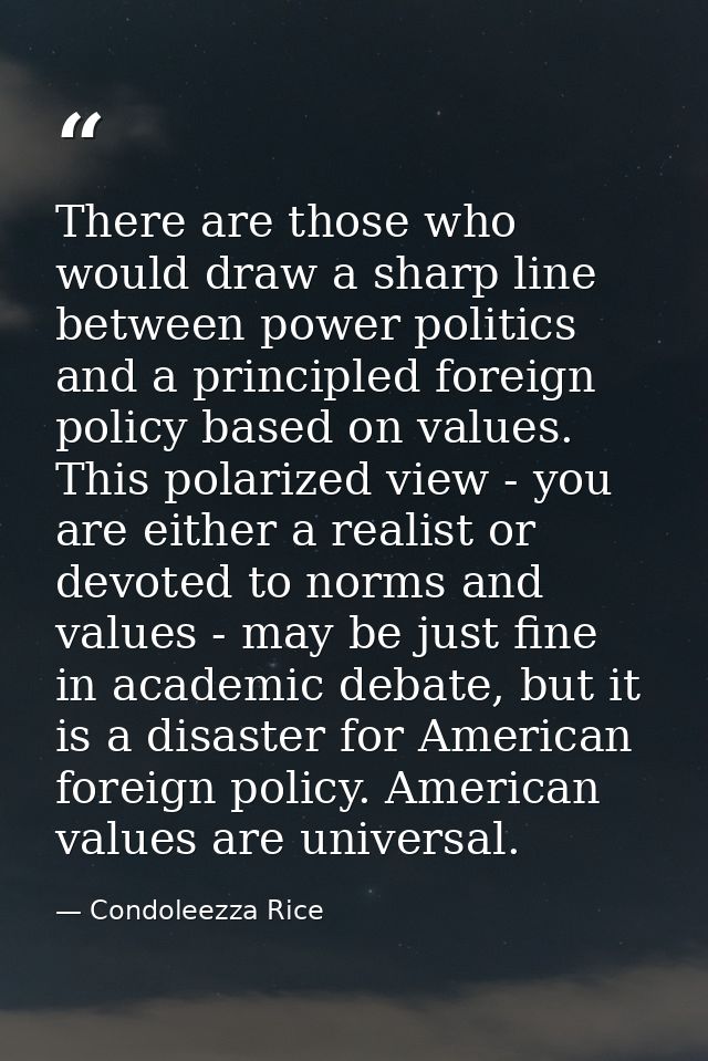 There are those who would draw a sharp line between power politics and a principled foreign policy based on values. This — Condoleezza Rice
