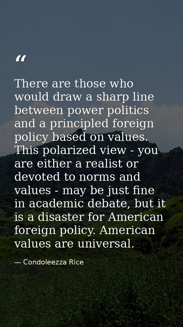 There are those who would draw a sharp line between power politics and a principled foreign policy based on values. This — Condoleezza Rice