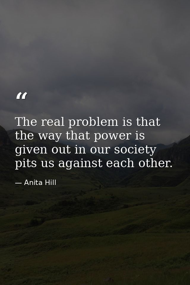 The real problem is that the way that power is given out in our society pits us against each other. — Anita Hill