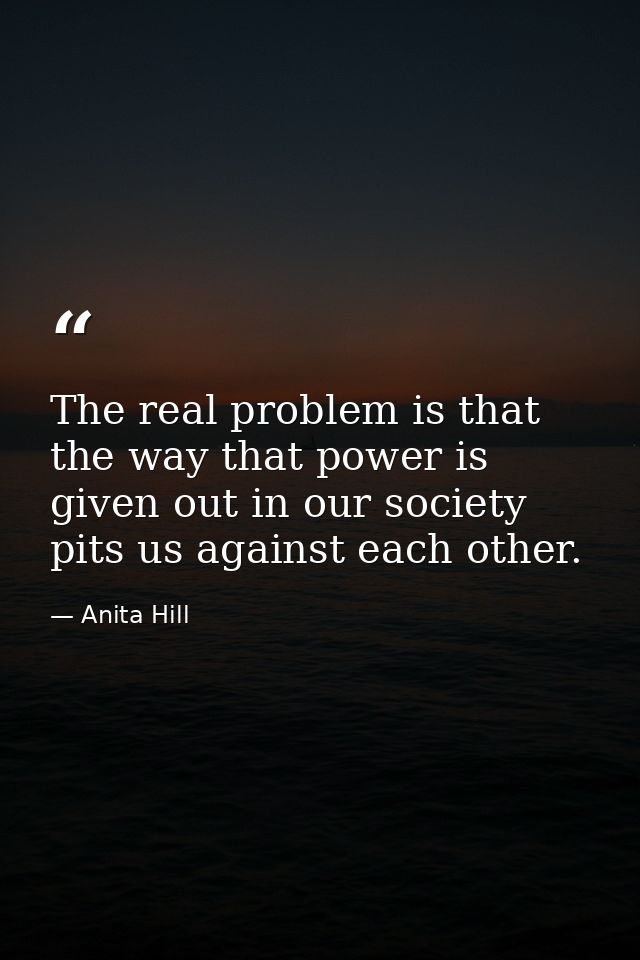 The real problem is that the way that power is given out in our society pits us against each other. — Anita Hill