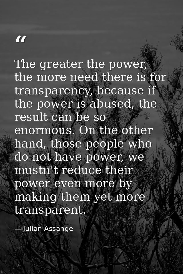 The greater the power, the more need there is for transparency, because if the power is abused, the result can be so eno — Julian Assange