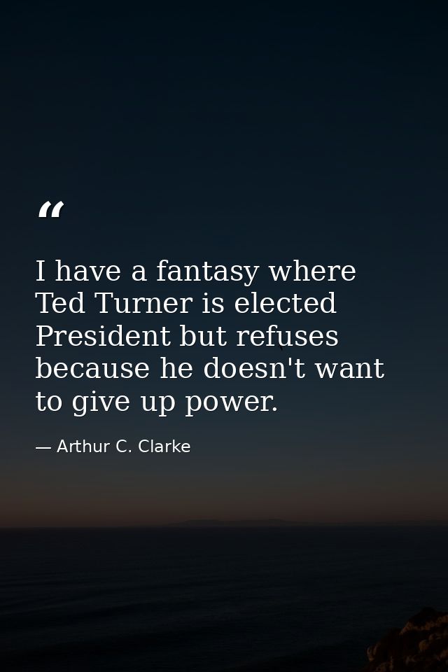 I have a fantasy where Ted Turner is elected President but refuses because he doesn't want to give up power. — Arthur C. Clarke