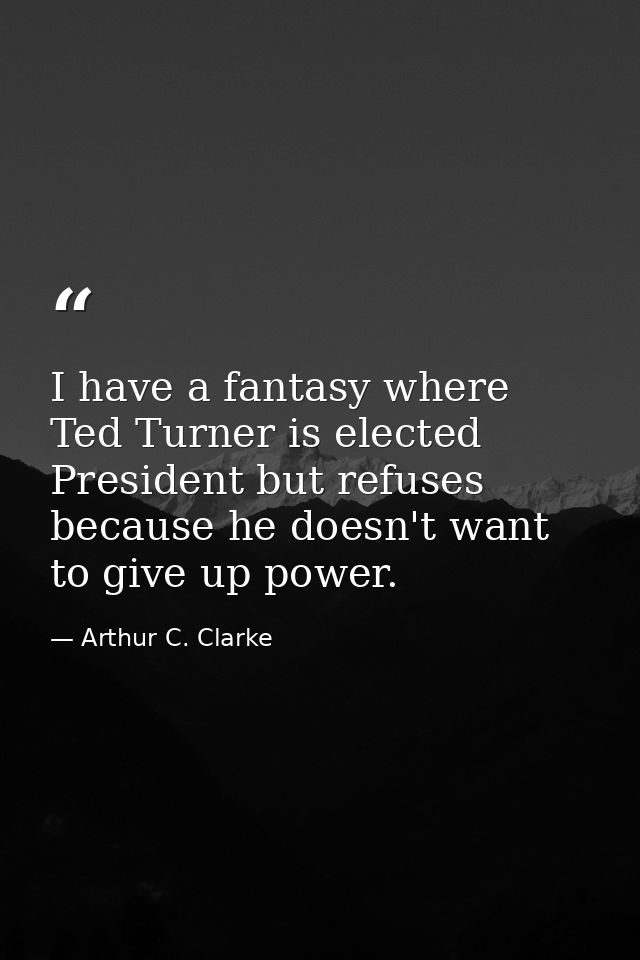 I have a fantasy where Ted Turner is elected President but refuses because he doesn't want to give up power. — Arthur C. Clarke