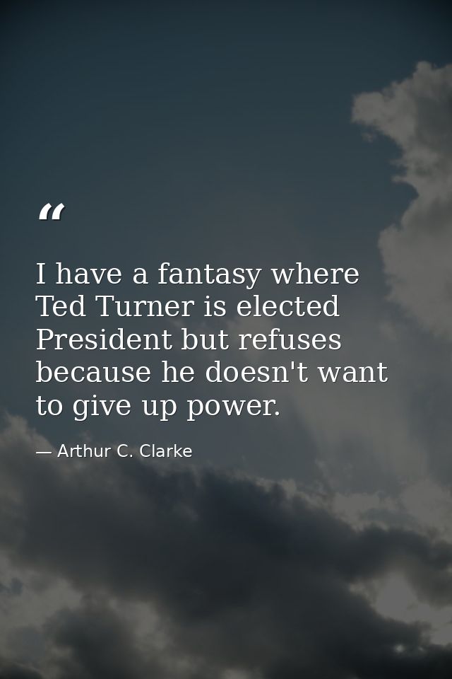 I have a fantasy where Ted Turner is elected President but refuses because he doesn't want to give up power. — Arthur C. Clarke