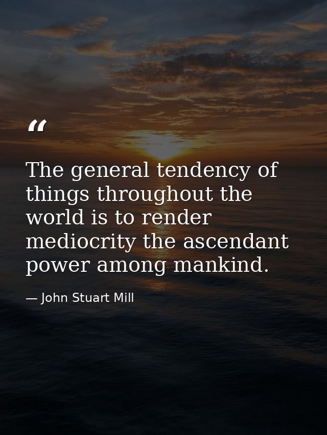 The general tendency of things throughout the world is to render mediocrity the ascendant power among mankind. — John Stuart Mill