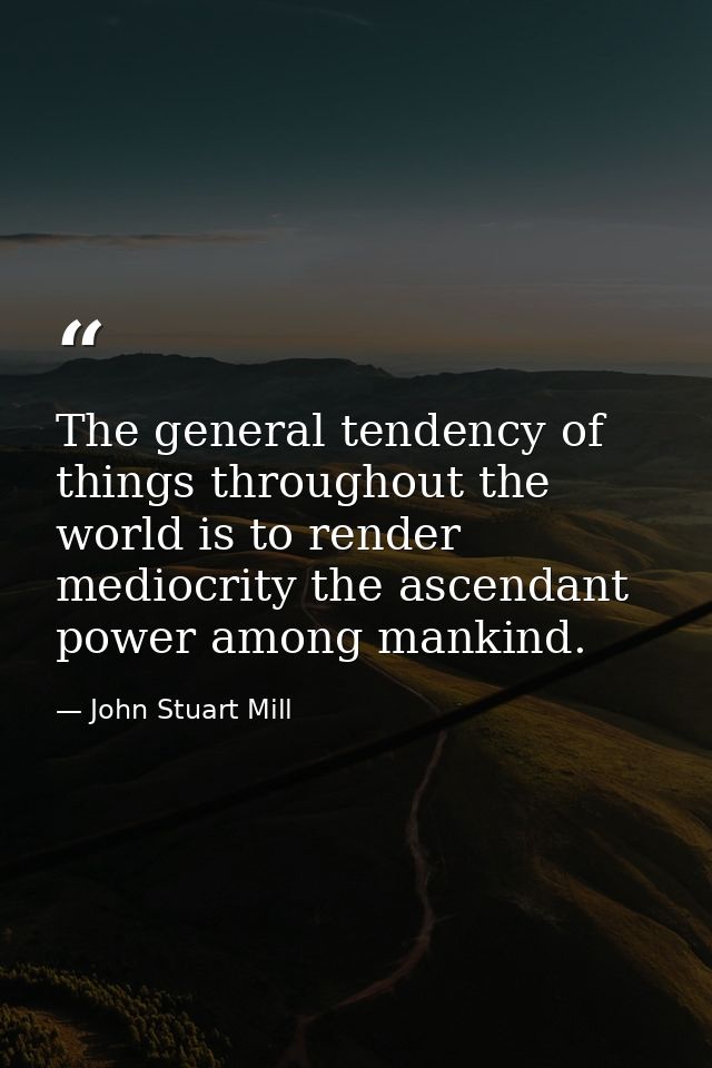 The general tendency of things throughout the world is to render mediocrity the ascendant power among mankind. — John Stuart Mill