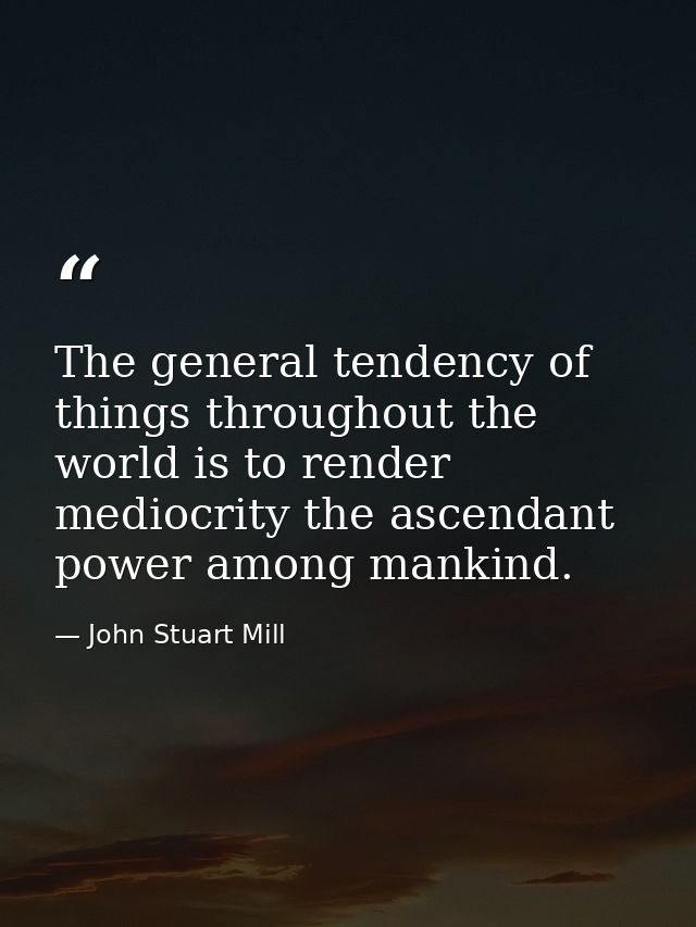 The general tendency of things throughout the world is to render mediocrity the ascendant power among mankind. — John Stuart Mill