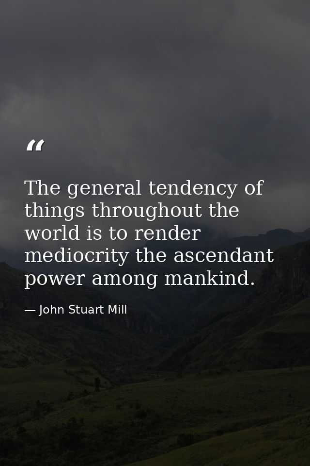 The general tendency of things throughout the world is to render mediocrity the ascendant power among mankind. — John Stuart Mill