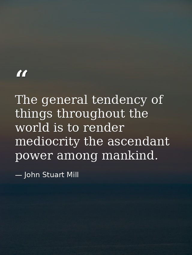 The general tendency of things throughout the world is to render mediocrity the ascendant power among mankind. — John Stuart Mill