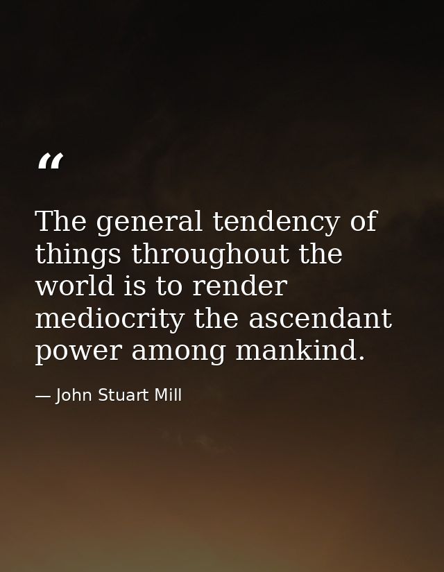 The general tendency of things throughout the world is to render mediocrity the ascendant power among mankind. — John Stuart Mill
