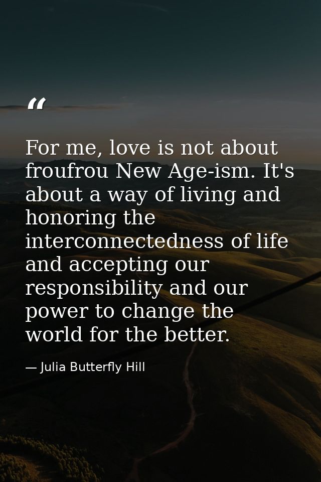 For me, love is not about froufrou New Age-ism. It's about a way of living and honoring the interconnectedness of life a — Julia Butterfly Hill