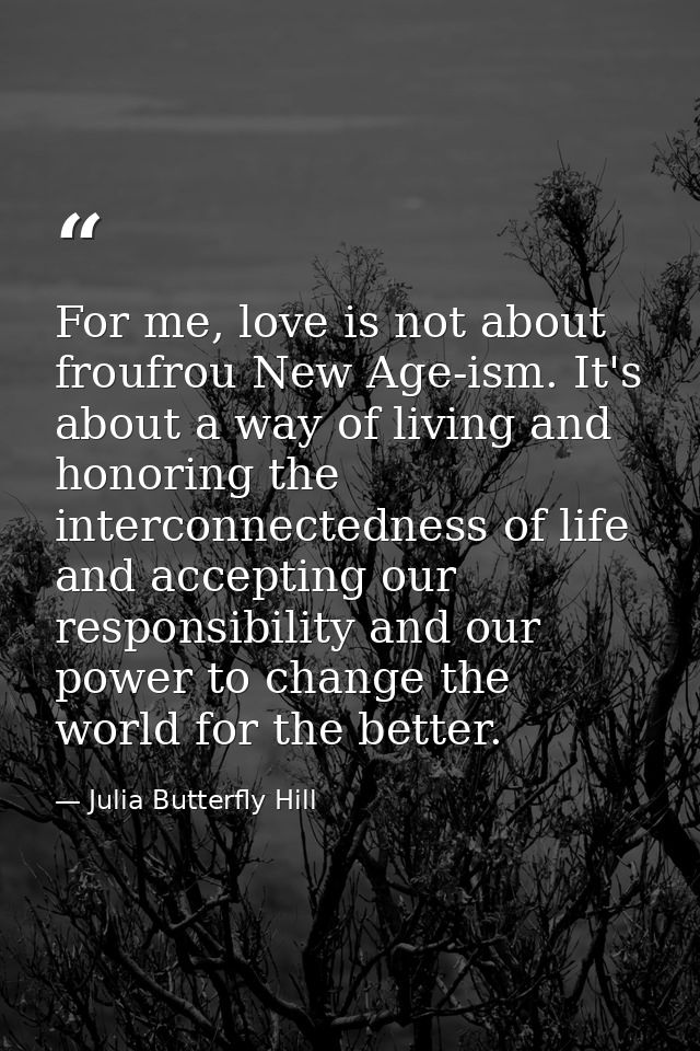 For me, love is not about froufrou New Age-ism. It's about a way of living and honoring the interconnectedness of life a — Julia Butterfly Hill