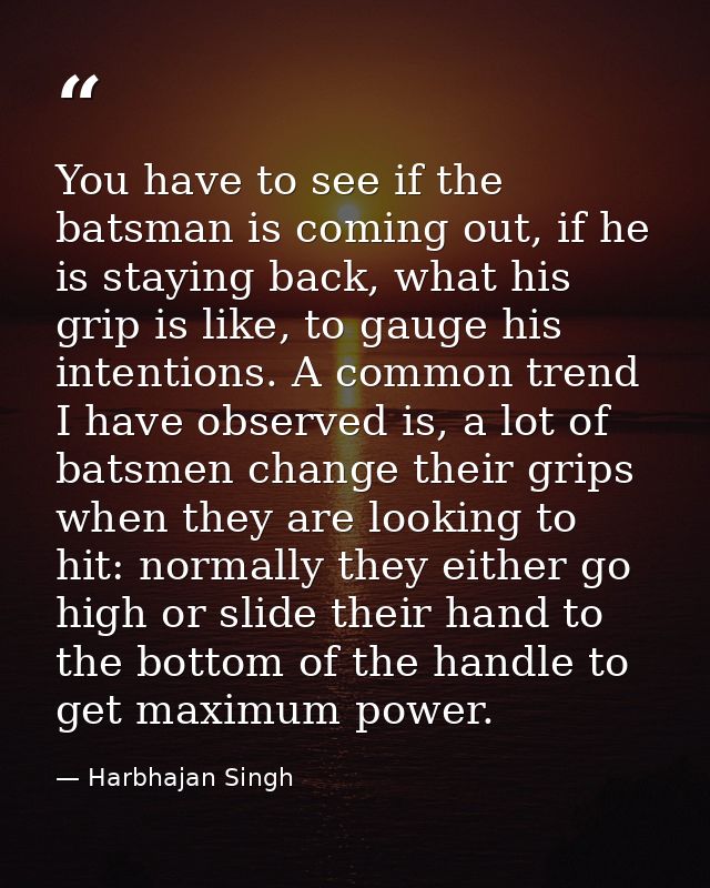 You have to see if the batsman is coming out, if he is staying back, what his grip is like, to gauge his intentions. A c — Harbhajan Singh