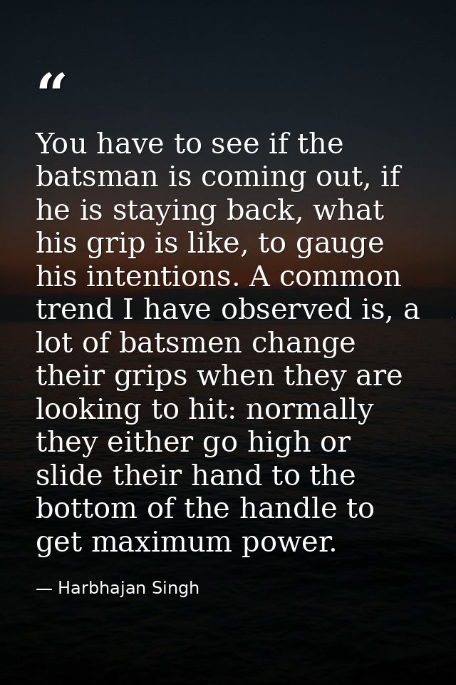 You have to see if the batsman is coming out, if he is staying back, what his grip is like, to gauge his intentions. A c — Harbhajan Singh