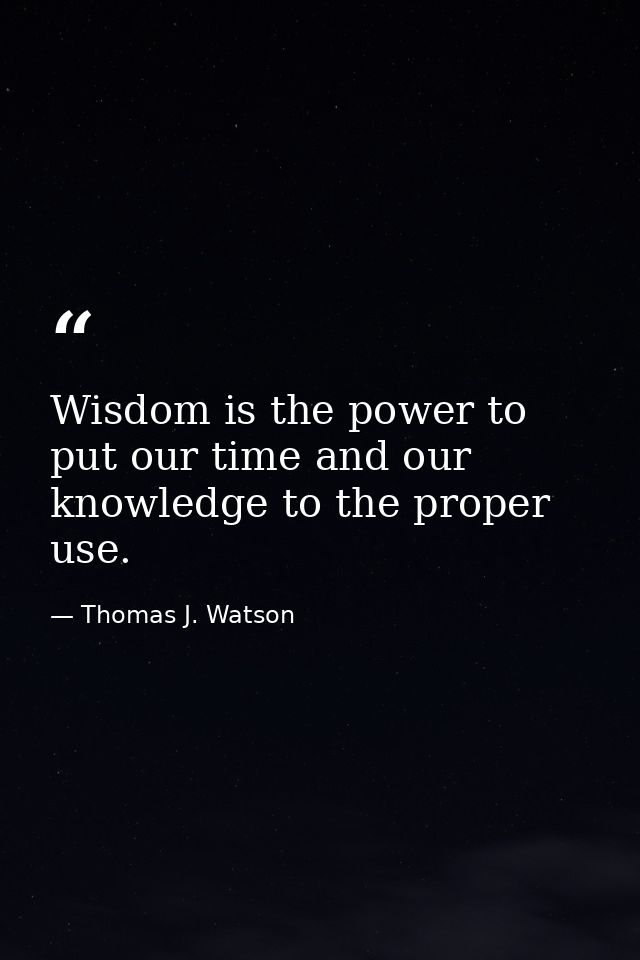 Wisdom is the power to put our time and our knowledge to the proper use. — Thomas J. Watson