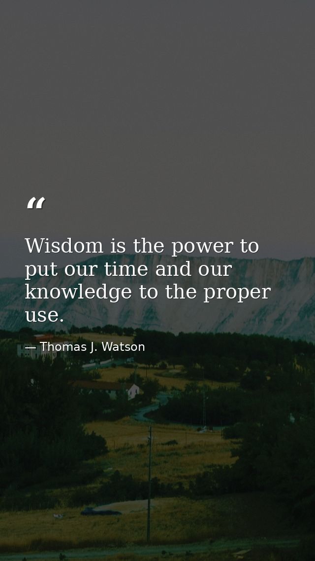 Wisdom is the power to put our time and our knowledge to the proper use. — Thomas J. Watson