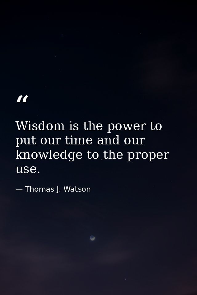 Wisdom is the power to put our time and our knowledge to the proper use. — Thomas J. Watson