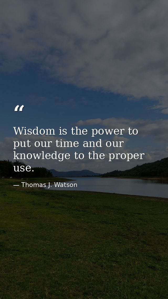 Wisdom is the power to put our time and our knowledge to the proper use. — Thomas J. Watson