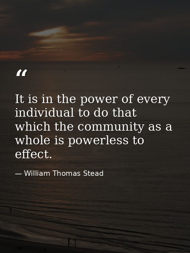 It is in the power of every individual to do that which the community as a whole is powerless to effect. — William Thomas Stead