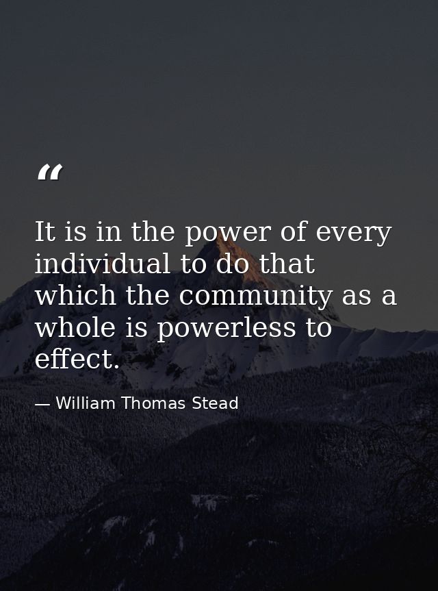 It is in the power of every individual to do that which the community as a whole is powerless to effect. — William Thomas Stead
