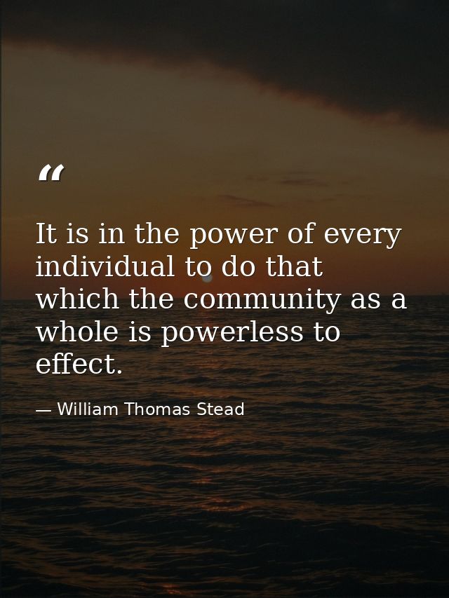 It is in the power of every individual to do that which the community as a whole is powerless to effect. — William Thomas Stead