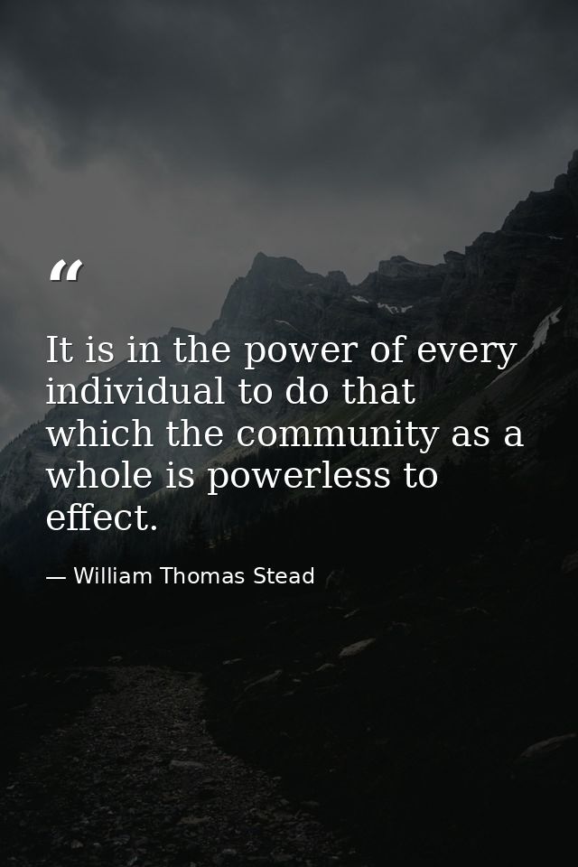 It is in the power of every individual to do that which the community as a whole is powerless to effect. — William Thomas Stead