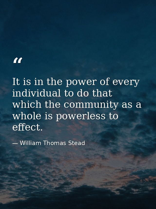It is in the power of every individual to do that which the community as a whole is powerless to effect. — William Thomas Stead