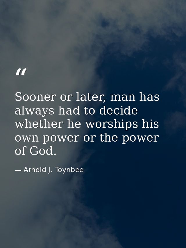 Sooner or later, man has always had to decide whether he worships his own power or the power of God. — Arnold J. Toynbee