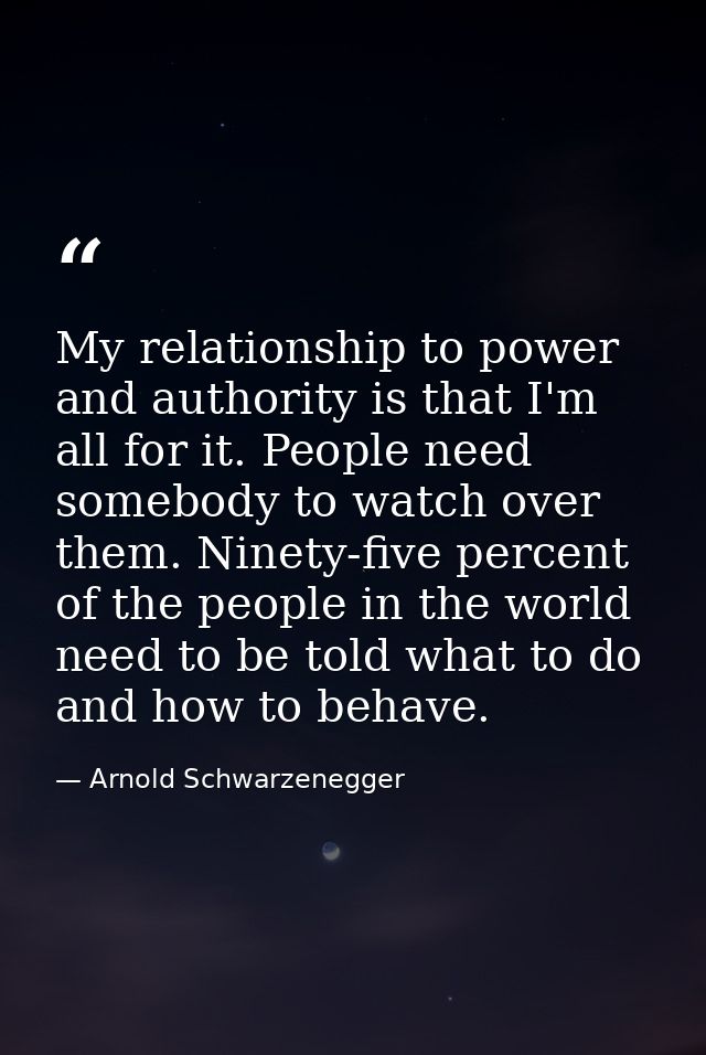 My relationship to power and authority is that I'm all for it. People need somebody to watch over them. Ninety-five perc — Arnold Schwarzenegger