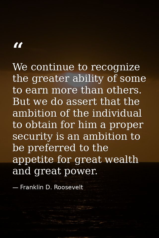 We continue to recognize the greater ability of some to earn more than others. But we do assert that the ambition of the — Franklin D. Roosevelt