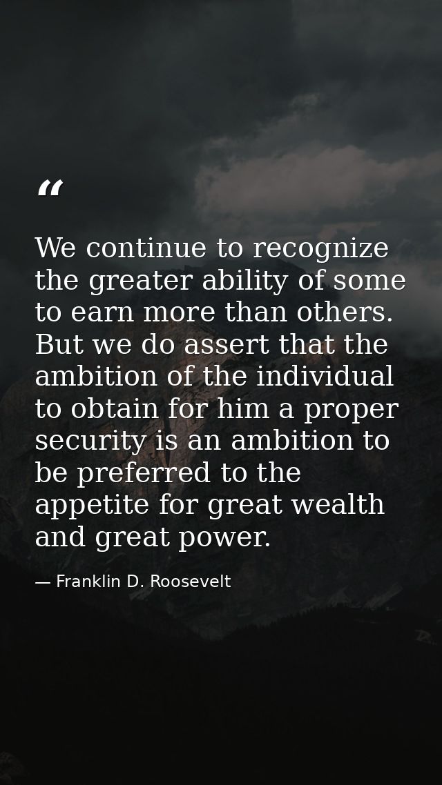We continue to recognize the greater ability of some to earn more than others. But we do assert that the ambition of the — Franklin D. Roosevelt