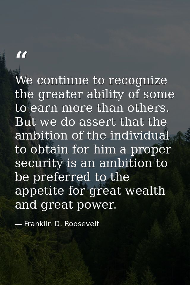 We continue to recognize the greater ability of some to earn more than others. But we do assert that the ambition of the — Franklin D. Roosevelt