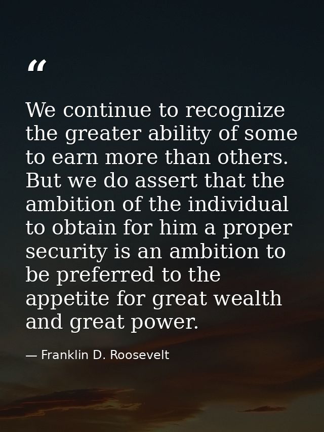 We continue to recognize the greater ability of some to earn more than others. But we do assert that the ambition of the — Franklin D. Roosevelt