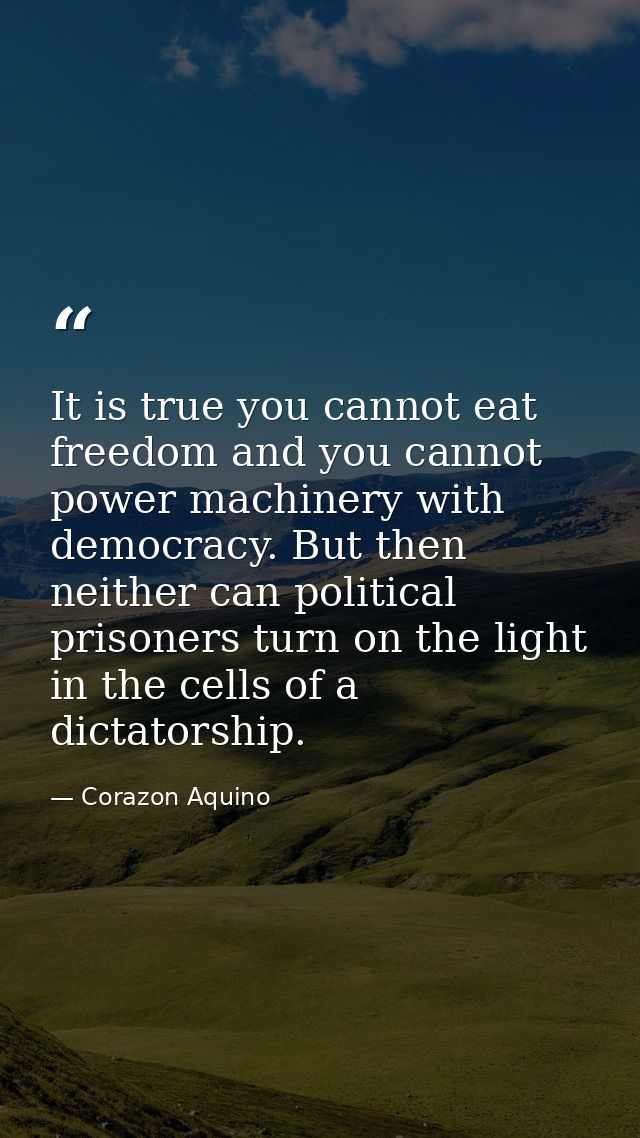 It is true you cannot eat freedom and you cannot power machinery with democracy. But then neither can political prisoner — Corazon Aquino