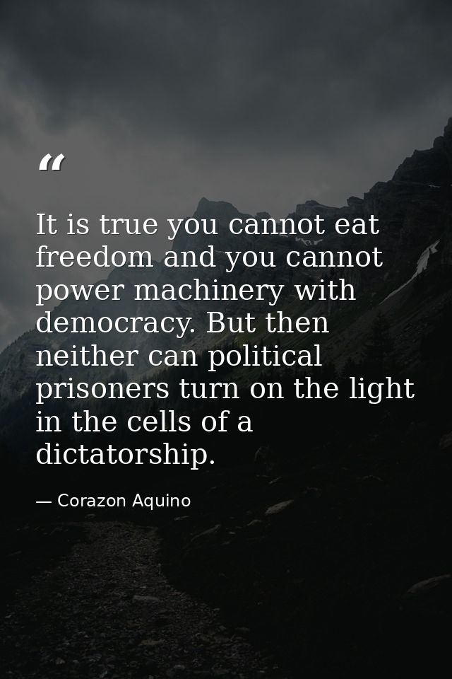 It is true you cannot eat freedom and you cannot power machinery with democracy. But then neither can political prisoner — Corazon Aquino
