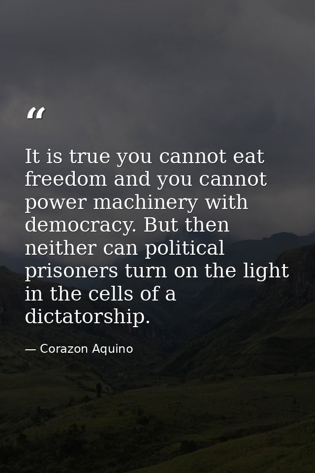 It is true you cannot eat freedom and you cannot power machinery with democracy. But then neither can political prisoner — Corazon Aquino